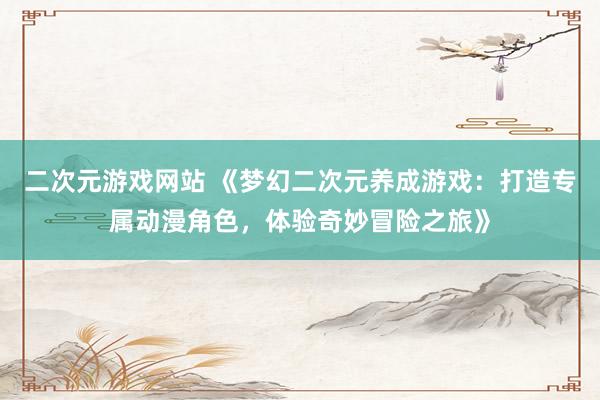 二次元游戏网站 《梦幻二次元养成游戏：打造专属动漫角色，体验奇妙冒险之旅》