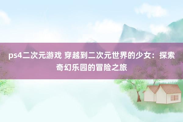 ps4二次元游戏 穿越到二次元世界的少女：探索奇幻乐园的冒险之旅