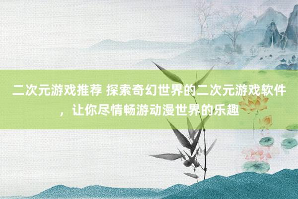 二次元游戏推荐 探索奇幻世界的二次元游戏软件，让你尽情畅游动漫世界的乐趣