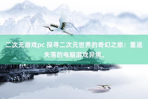 二次元游戏pc 探寻二次元世界的奇幻之旅：重返失落的电脑游戏异境。