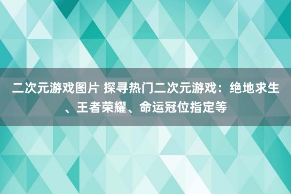 二次元游戏图片 探寻热门二次元游戏：绝地求生、王者荣耀、命运冠位指定等