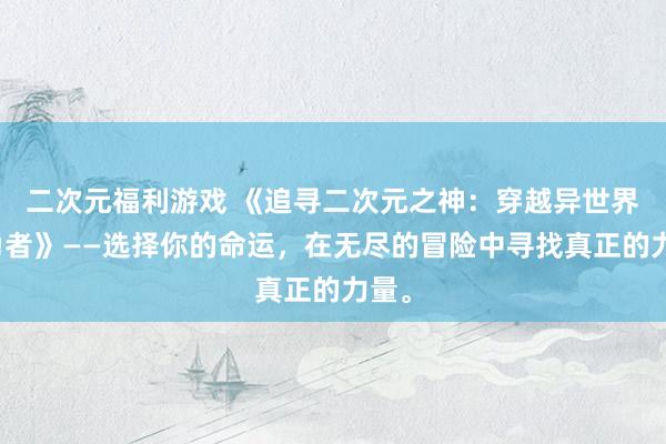 二次元福利游戏 《追寻二次元之神：穿越异世界的勇者》——选择你的命运，在无尽的冒险中寻找真正的力量。
