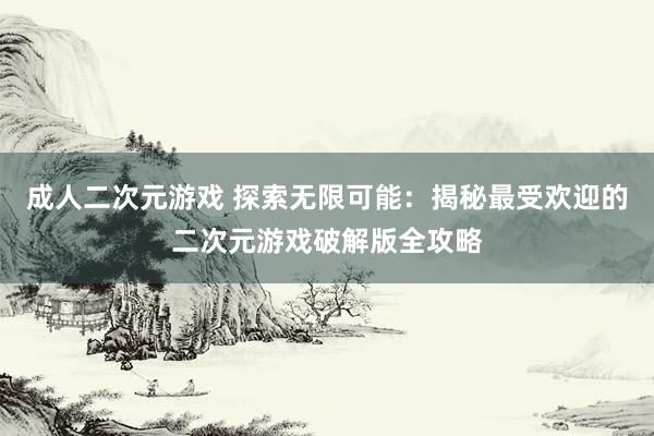 成人二次元游戏 探索无限可能：揭秘最受欢迎的二次元游戏破解版全攻略