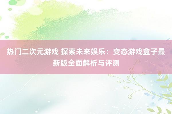 热门二次元游戏 探索未来娱乐：变态游戏盒子最新版全面解析与评测