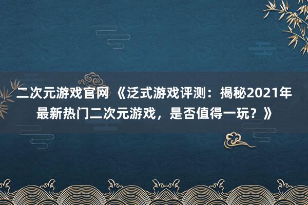 二次元游戏官网 《泛式游戏评测：揭秘2021年最新热门二次元游戏，是否值得一玩？》