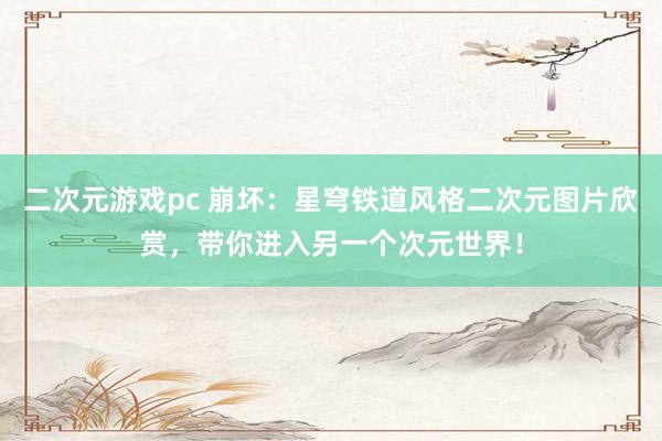 二次元游戏pc 崩坏：星穹铁道风格二次元图片欣赏，带你进入另一个次元世界！