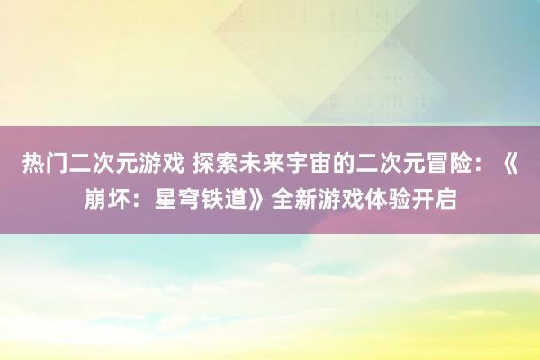 热门二次元游戏 探索未来宇宙的二次元冒险：《崩坏：星穹铁道》全新游戏体验开启