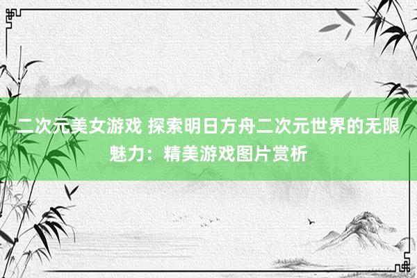 二次元美女游戏 探索明日方舟二次元世界的无限魅力：精美游戏图片赏析