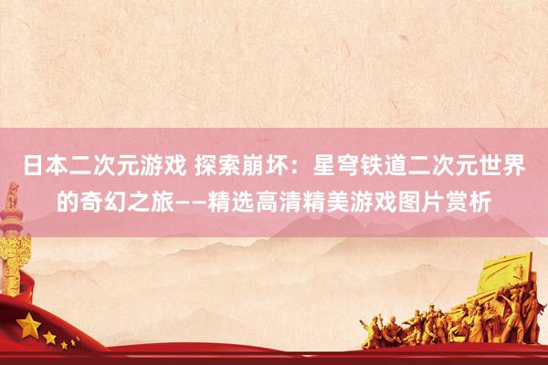 日本二次元游戏 探索崩坏：星穹铁道二次元世界的奇幻之旅——精选高清精美游戏图片赏析