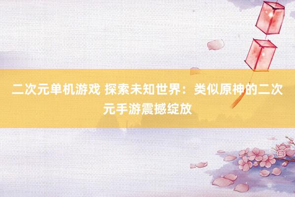 二次元单机游戏 探索未知世界：类似原神的二次元手游震撼绽放