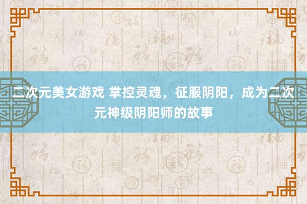 二次元美女游戏 掌控灵魂，征服阴阳，成为二次元神级阴阳师的故事