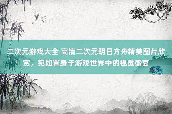 二次元游戏大全 高清二次元明日方舟精美图片欣赏，宛如置身于游戏世界中的视觉盛宴