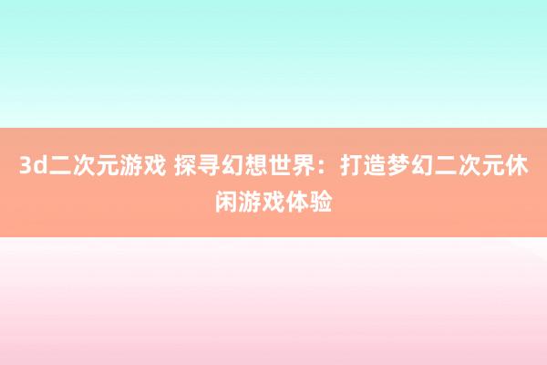 3d二次元游戏 探寻幻想世界：打造梦幻二次元休闲游戏体验