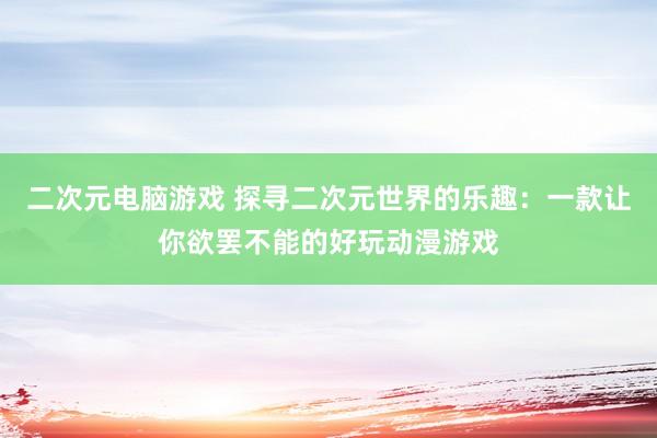 二次元电脑游戏 探寻二次元世界的乐趣：一款让你欲罢不能的好玩动漫游戏
