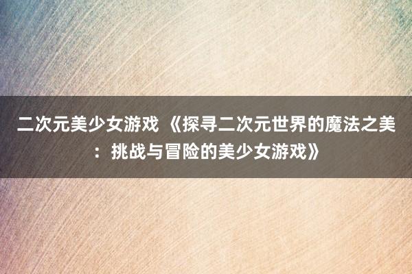 二次元美少女游戏 《探寻二次元世界的魔法之美：挑战与冒险的美少女游戏》