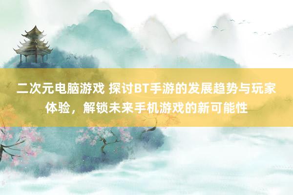 二次元电脑游戏 探讨BT手游的发展趋势与玩家体验，解锁未来手机游戏的新可能性