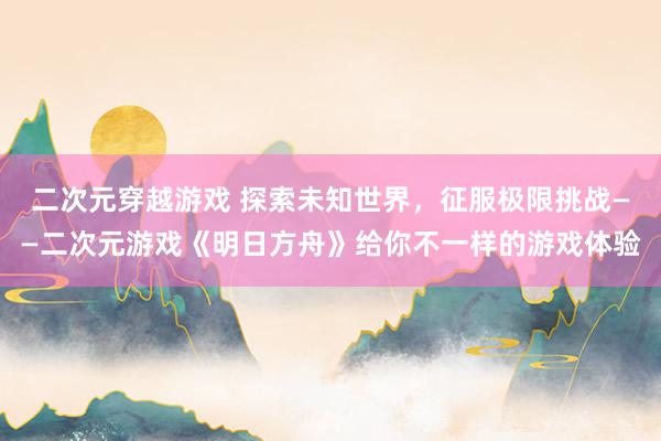 二次元穿越游戏 探索未知世界，征服极限挑战——二次元游戏《明日方舟》给你不一样的游戏体验