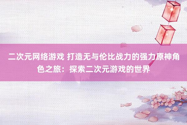 二次元网络游戏 打造无与伦比战力的强力原神角色之旅：探索二次元游戏的世界