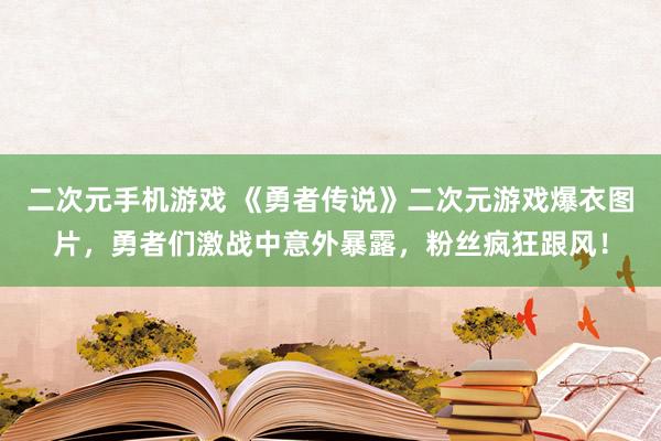 二次元手机游戏 《勇者传说》二次元游戏爆衣图片，勇者们激战中意外暴露，粉丝疯狂跟风！
