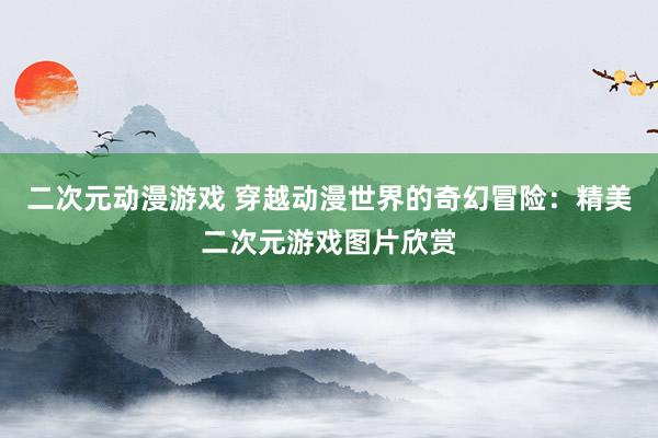 二次元动漫游戏 穿越动漫世界的奇幻冒险：精美二次元游戏图片欣赏
