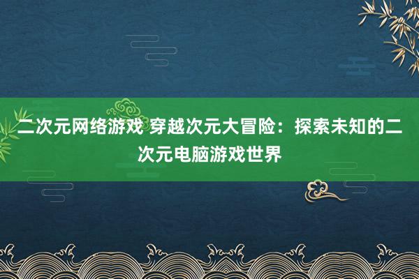 二次元网络游戏 穿越次元大冒险：探索未知的二次元电脑游戏世界