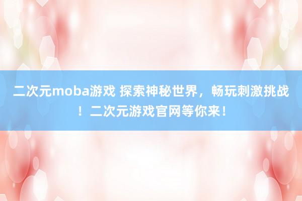 二次元moba游戏 探索神秘世界，畅玩刺激挑战！二次元游戏官网等你来！