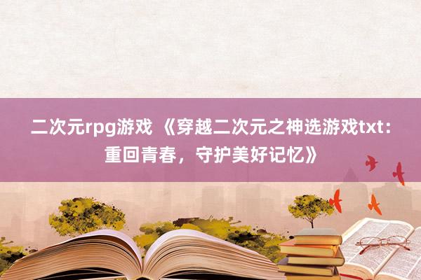 二次元rpg游戏 《穿越二次元之神选游戏txt：重回青春，守护美好记忆》