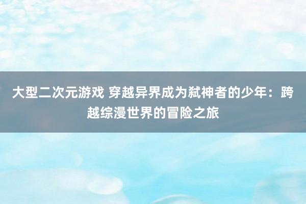 大型二次元游戏 穿越异界成为弑神者的少年：跨越综漫世界的冒险之旅