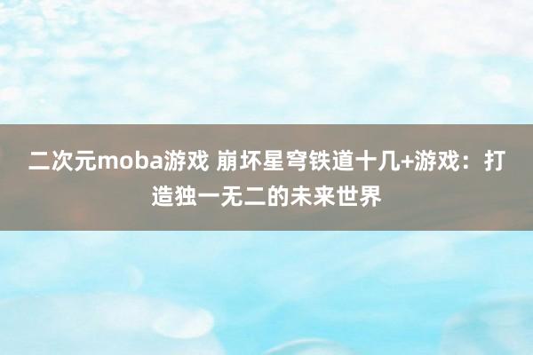 二次元moba游戏 崩坏星穹铁道十几+游戏：打造独一无二的未来世界