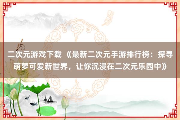 二次元游戏下载 《最新二次元手游排行榜：探寻萌萝可爱新世界，让你沉浸在二次元乐园中》
