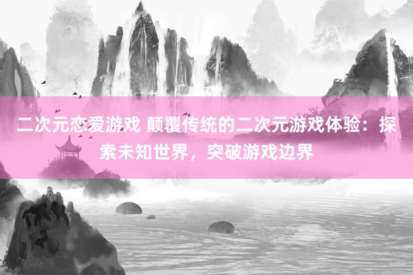二次元恋爱游戏 颠覆传统的二次元游戏体验：探索未知世界，突破游戏边界