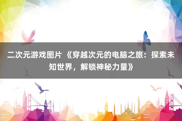 二次元游戏图片 《穿越次元的电脑之旅：探索未知世界，解锁神秘力量》