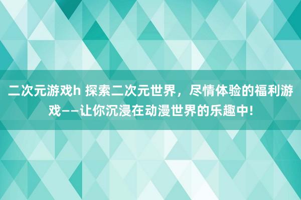 二次元游戏h 探索二次元世界，尽情体验的福利游戏——让你沉浸在动漫世界的乐趣中!