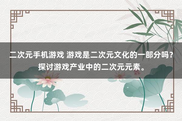 二次元手机游戏 游戏是二次元文化的一部分吗？探讨游戏产业中的二次元元素。