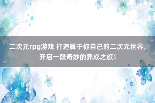 二次元rpg游戏 打造属于你自己的二次元世界，开启一段奇妙的养成之旅！
