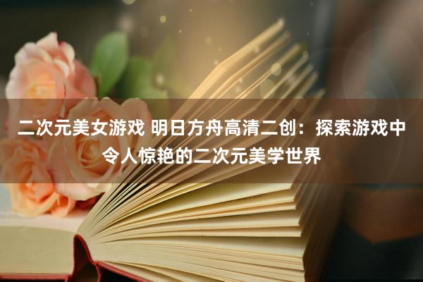 二次元美女游戏 明日方舟高清二创：探索游戏中令人惊艳的二次元美学世界