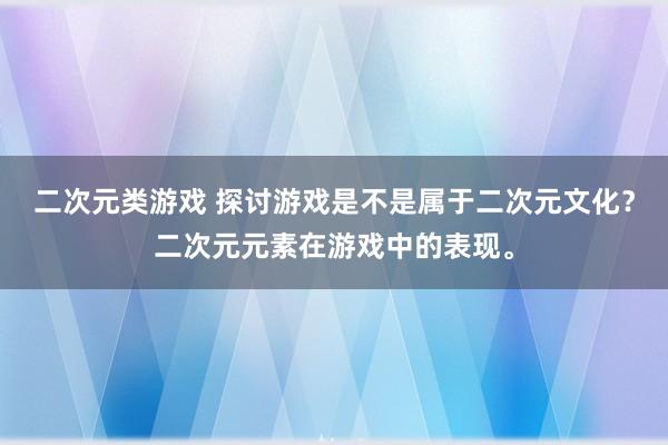 二次元类游戏 探讨游戏是不是属于二次元文化？二次元元素在游戏中的表现。