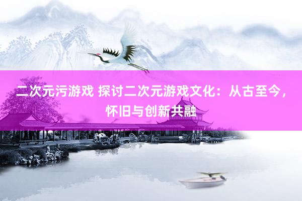 二次元污游戏 探讨二次元游戏文化：从古至今，怀旧与创新共融
