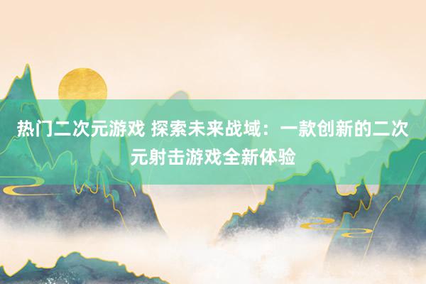 热门二次元游戏 探索未来战域：一款创新的二次元射击游戏全新体验
