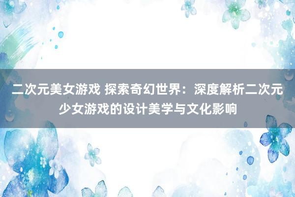 二次元美女游戏 探索奇幻世界：深度解析二次元少女游戏的设计美学与文化影响