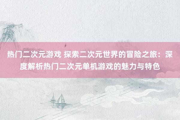 热门二次元游戏 探索二次元世界的冒险之旅：深度解析热门二次元单机游戏的魅力与特色