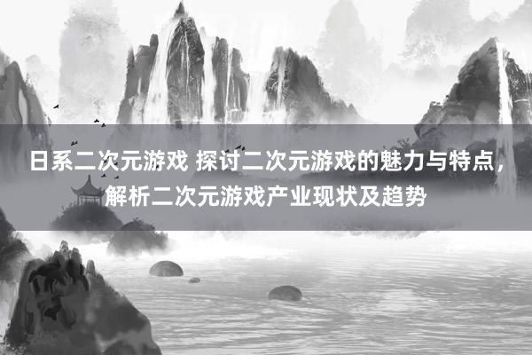 日系二次元游戏 探讨二次元游戏的魅力与特点，解析二次元游戏产业现状及趋势
