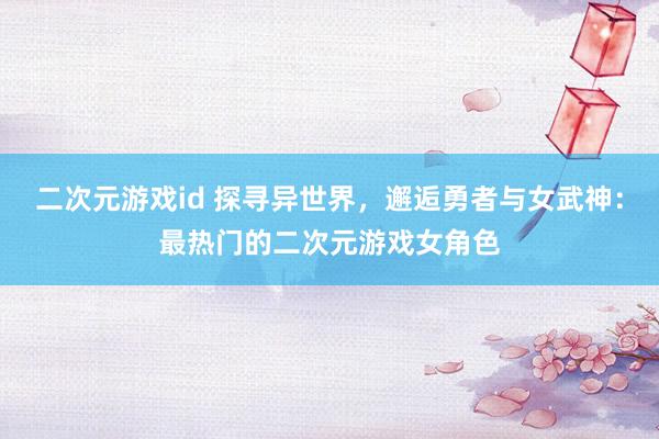 二次元游戏id 探寻异世界，邂逅勇者与女武神：最热门的二次元游戏女角色
