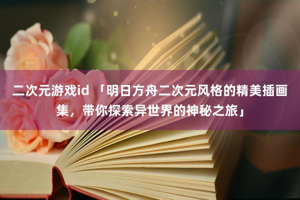 二次元游戏id 「明日方舟二次元风格的精美插画集，带你探索异世界的神秘之旅」
