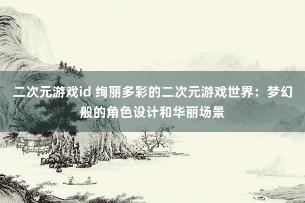 二次元游戏id 绚丽多彩的二次元游戏世界：梦幻般的角色设计和华丽场景
