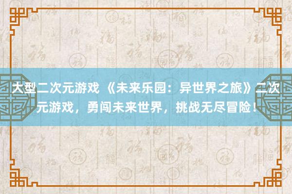 大型二次元游戏 《未来乐园：异世界之旅》二次元游戏，勇闯未来世界，挑战无尽冒险！