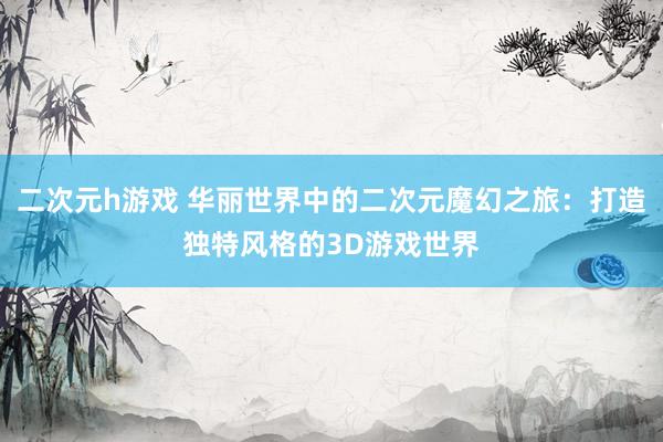 二次元h游戏 华丽世界中的二次元魔幻之旅：打造独特风格的3D游戏世界