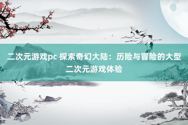 二次元游戏pc 探索奇幻大陆：历险与冒险的大型二次元游戏体验