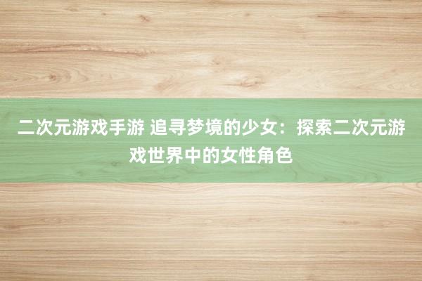 二次元游戏手游 追寻梦境的少女：探索二次元游戏世界中的女性角色