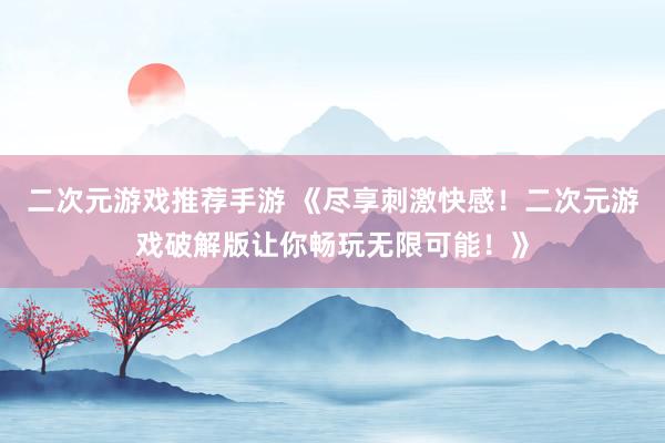 二次元游戏推荐手游 《尽享刺激快感！二次元游戏破解版让你畅玩无限可能！》